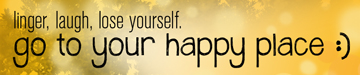 linger, laugh, lose yourself. go to your happy place :)